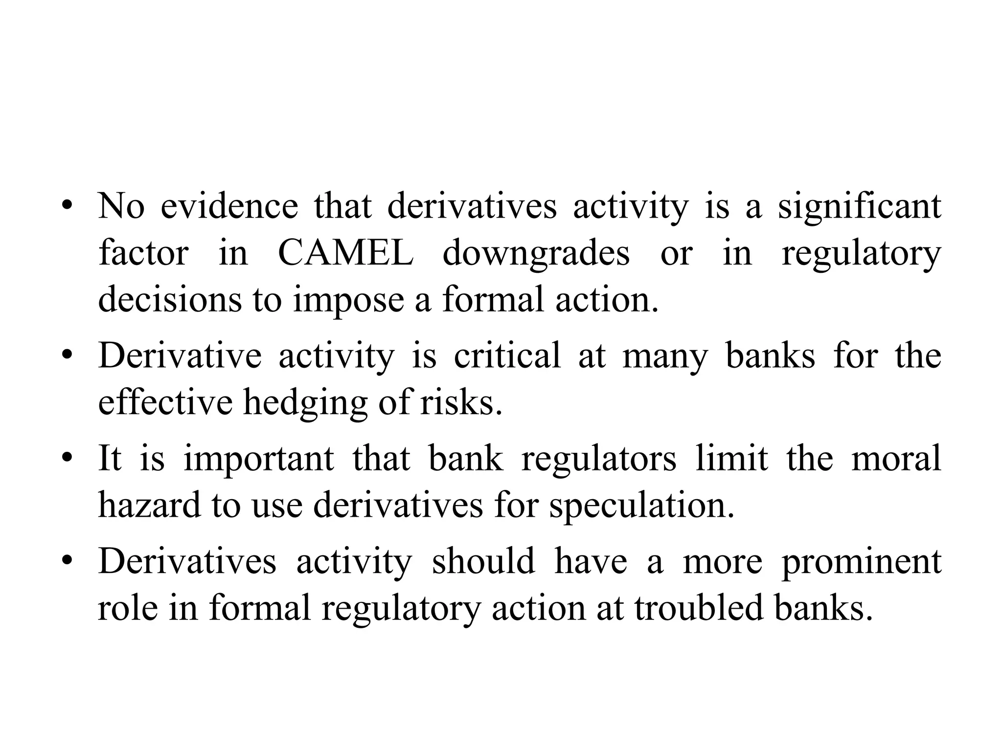 • No evidence that derivatives activity is a significant
factor in CAMEL downgrades or in regulatory
decisions to impose a formal action.
• Derivative activity is critical at many banks for the
effective hedging of risks.
• It is important that bank regulators limit the moral
hazard to use derivatives for speculation.
• Derivatives activity should have a more prominent
role in formal regulatory action at troubled banks.
 