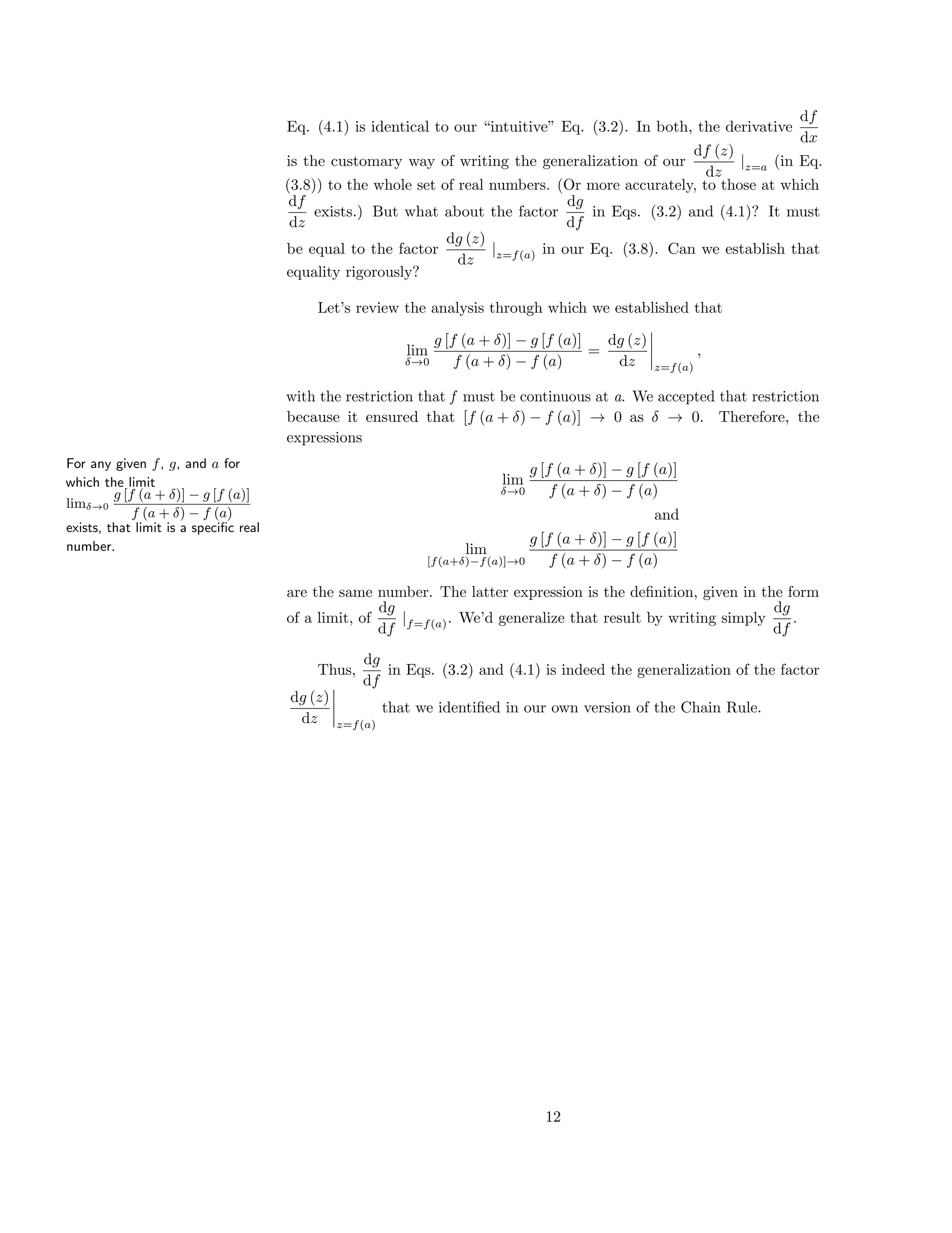 Eq. (4.1) is identical to our “intuitive” Eq. (3.2). In both, the derivative
df
dx
is the customary way of writing the generalization of our
df (z)
dz
|z=a (in Eq.
(3.8)) to the whole set of real numbers. (Or more accurately, to those at which
df
dz
exists.) But what about the factor
dg
df
in Eqs. (3.2) and (4.1)? It must
be equal to the factor
dg (z)
dz
|z=f(a) in our Eq. (3.8). Can we establish that
equality rigorously?
For any given f, g, and a for
which the limit
limδ→0
g [f (a + δ)] − g [f (a)]
f (a + δ) − f (a)
exists, that limit is a speciﬁc real
number.
Let’s review the analysis through which we established that
lim
δ→0
g [f (a + δ)] − g [f (a)]
f (a + δ) − f (a)
=
dg (z)
dz z=f(a)
,
with the restriction that f must be continuous at a. We accepted that restriction
because it ensured that [f (a + δ) − f (a)] → 0 as δ → 0. Therefore, the
expressions
lim
δ→0
g [f (a + δ)] − g [f (a)]
f (a + δ) − f (a)
and
lim
[f(a+δ)−f(a)]→0
g [f (a + δ)] − g [f (a)]
f (a + δ) − f (a)
are the same number. The latter expression is the deﬁnition, given in the form
of a limit, of
dg
df
|f=f(a). We’d generalize that result by writing simply
dg
df
.
Thus,
dg
df
in Eqs. (3.2) and (4.1) is indeed the generalization of the factor
dg (z)
dz z=f(a)
that we identiﬁed in our own version of the Chain Rule.
12
 