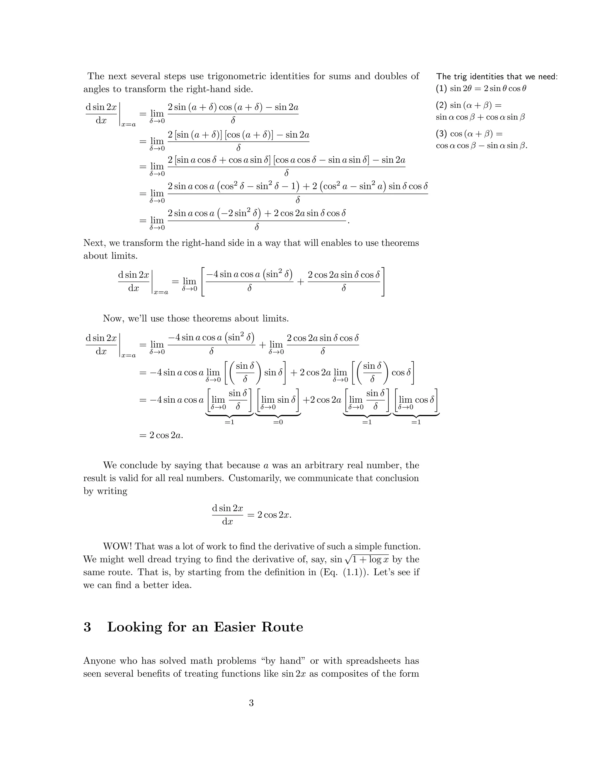 The trig identities that we need:
(1) sin 2θ = 2 sin θ cos θ
(2) sin (α + β) =
sin α cos β + cos α sin β
(3) cos (α + β) =
cos α cos β − sin α sin β.
The next several steps use trigonometric identities for sums and doubles of
angles to transform the right-hand side.
d sin 2x
dx x=a
= lim
δ→0
2 sin (a + δ) cos (a + δ) − sin 2a
δ
= lim
δ→0
2 [sin (a + δ)] [cos (a + δ)] − sin 2a
δ
= lim
δ→0
2 [sin a cos δ + cos a sin δ] [cos a cos δ − sin a sin δ] − sin 2a
δ
= lim
δ→0
2 sin a cos a cos2
δ − sin2
δ − 1 + 2 cos2
a − sin2
a sin δ cos δ
δ
= lim
δ→0
2 sin a cos a −2 sin2
δ + 2 cos 2a sin δ cos δ
δ
.
Next, we transform the right-hand side in a way that will enables to use theorems
about limits.
d sin 2x
dx x=a
= lim
δ→0
−4 sin a cos a sin2
δ
δ
+
2 cos 2a sin δ cos δ
δ
Now, we’ll use those theorems about limits.
d sin 2x
dx x=a
= lim
δ→0
−4 sin a cos a sin2
δ
δ
+ lim
δ→0
2 cos 2a sin δ cos δ
δ
= −4 sin a cos a lim
δ→0
sin δ
δ
sin δ + 2 cos 2a lim
δ→0
sin δ
δ
cos δ
= −4 sin a cos a lim
δ→0
sin δ
δ
=1
lim
δ→0
sin δ
=0
+2 cos 2a lim
δ→0
sin δ
δ
=1
lim
δ→0
cos δ
=1
= 2 cos 2a.
We conclude by saying that because a was an arbitrary real number, the
result is valid for all real numbers. Customarily, we communicate that conclusion
by writing
d sin 2x
dx
= 2 cos 2x.
WOW! That was a lot of work to ﬁnd the derivative of such a simple function.
We might well dread trying to ﬁnd the derivative of, say, sin
√
1 + log x by the
same route. That is, by starting from the deﬁnition in (Eq. (1.1)). Let’s see if
we can ﬁnd a better idea.
3 Looking for an Easier Route
Anyone who has solved math problems “by hand” or with spreadsheets has
seen several beneﬁts of treating functions like sin 2x as composites of the form
3
 