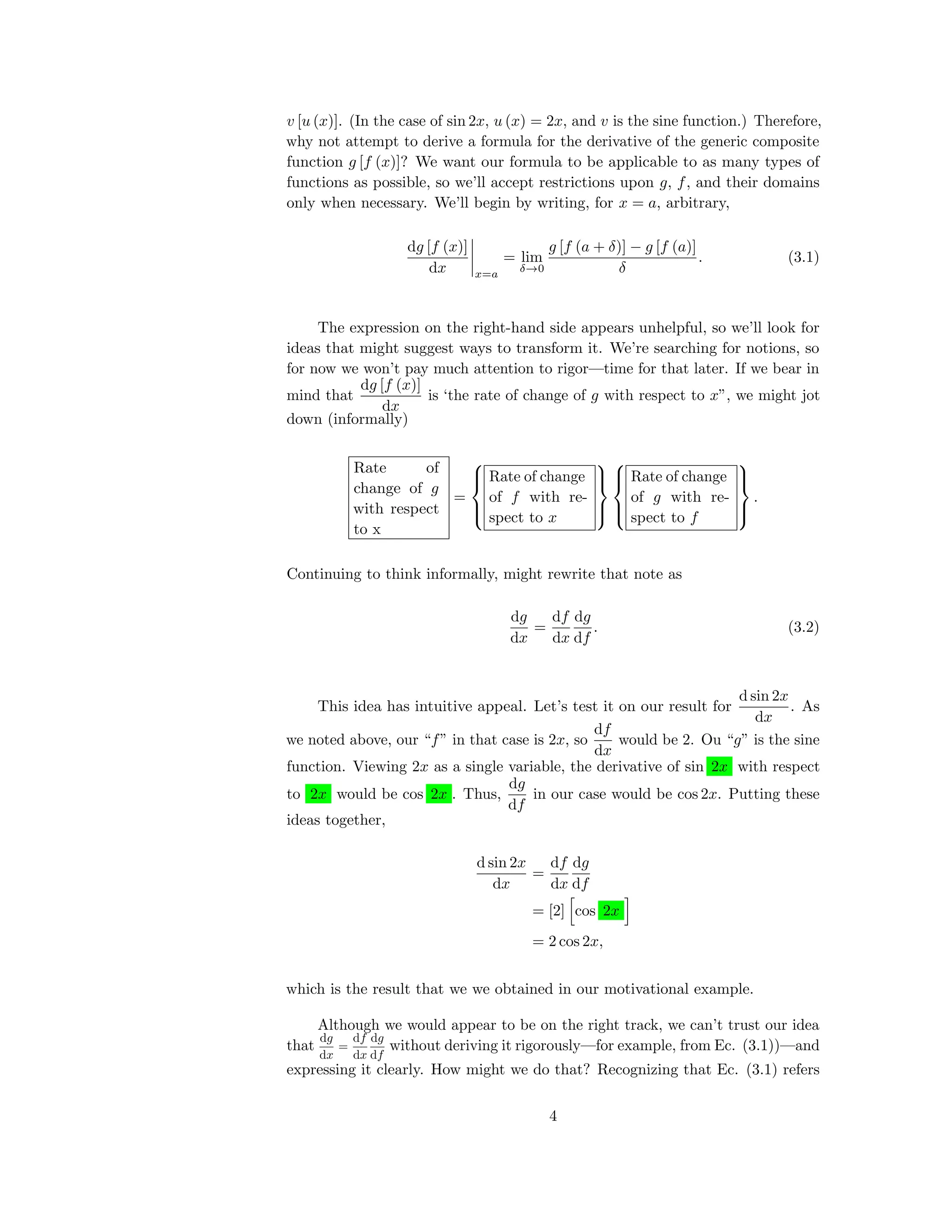 v [u (x)]. (In the case of sin 2x, u (x) = 2x, and v is the sine function.) Therefore,
why not attempt to derive a formula for the derivative of the generic composite
function g [f (x)]? We want our formula to be applicable to as many types of
functions as possible, so we’ll accept restrictions upon g, f, and their domains
only when necessary. We’ll begin by writing, for x = a, arbitrary,
dg [f (x)]
dx x=a
= lim
δ→0
g [f (a + δ)] − g [f (a)]
δ
. (3.1)
The expression on the right-hand side appears unhelpful, so we’ll look for
ideas that might suggest ways to transform it. We’re searching for notions, so
for now we won’t pay much attention to rigor—time for that later. If we bear in
mind that
dg [f (x)]
dx
is ‘the rate of change of g with respect to x”, we might jot
down (informally)
Rate of
change of g
with respect
to x
=



Rate of change
of f with re-
spect to x






Rate of change
of g with re-
spect to f



.
Continuing to think informally, might rewrite that note as
dg
dx
=
df
dx
dg
df
. (3.2)
This idea has intuitive appeal. Let’s test it on our result for
d sin 2x
dx
. As
we noted above, our “f” in that case is 2x, so
df
dx
would be 2. Ou “g” is the sine
function. Viewing 2x as a single variable, the derivative of sin 2x with respect
to 2x would be cos 2x . Thus,
dg
df
in our case would be cos 2x. Putting these
ideas together,
d sin 2x
dx
=
df
dx
dg
df
= [2] cos 2x
= 2 cos 2x,
which is the result that we we obtained in our motivational example.
Although we would appear to be on the right track, we can’t trust our idea
that
dg
dx
=
df
dx
dg
df
without deriving it rigorously—for example, from Ec. (3.1))—and
expressing it clearly. How might we do that? Recognizing that Ec. (3.1) refers
4
 