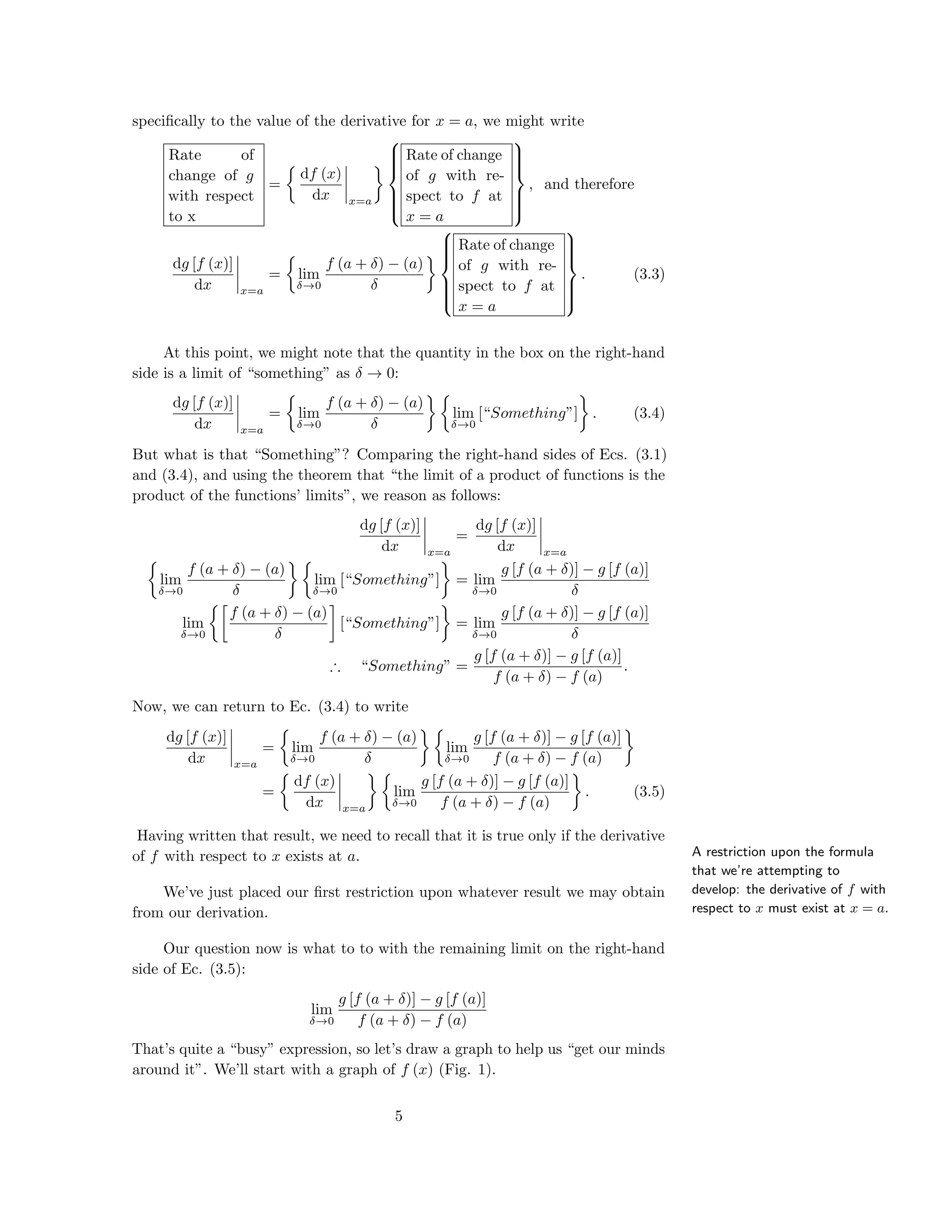 speciﬁcally to the value of the derivative for x = a, we might write
Rate of
change of g
with respect
to x
=
df (x)
dx x=a



Rate of change
of g with re-
spect to f at
x = a



, and therefore
dg [f (x)]
dx x=a
= lim
δ→0
f (a + δ) − (a)
δ



Rate of change
of g with re-
spect to f at
x = a



. (3.3)
At this point, we might note that the quantity in the box on the right-hand
side is a limit of “something” as δ → 0:
dg [f (x)]
dx x=a
= lim
δ→0
f (a + δ) − (a)
δ
lim
δ→0
[“Something”] . (3.4)
But what is that “Something”? Comparing the right-hand sides of Ecs. (3.1)
and (3.4), and using the theorem that “the limit of a product of functions is the
product of the functions’ limits”, we reason as follows:
dg [f (x)]
dx x=a
=
dg [f (x)]
dx x=a
lim
δ→0
f (a + δ) − (a)
δ
lim
δ→0
[“Something”] = lim
δ→0
g [f (a + δ)] − g [f (a)]
δ
lim
δ→0
f (a + δ) − (a)
δ
[“Something”] = lim
δ→0
g [f (a + δ)] − g [f (a)]
δ
∴ “Something” =
g [f (a + δ)] − g [f (a)]
f (a + δ) − f (a)
.
Now, we can return to Ec. (3.4) to write
dg [f (x)]
dx x=a
= lim
δ→0
f (a + δ) − (a)
δ
lim
δ→0
g [f (a + δ)] − g [f (a)]
f (a + δ) − f (a)
=
df (x)
dx x=a
lim
δ→0
g [f (a + δ)] − g [f (a)]
f (a + δ) − f (a)
. (3.5)
A restriction upon the formula
that we’re attempting to
develop: the derivative of f with
respect to x must exist at x = a.
Having written that result, we need to recall that it is true only if the derivative
of f with respect to x exists at a.
We’ve just placed our ﬁrst restriction upon whatever result we may obtain
from our derivation.
Our question now is what to to with the remaining limit on the right-hand
side of Ec. (3.5):
lim
δ→0
g [f (a + δ)] − g [f (a)]
f (a + δ) − f (a)
That’s quite a “busy” expression, so let’s draw a graph to help us “get our minds
around it”. We’ll start with a graph of f (x) (Fig. 1).
5
 