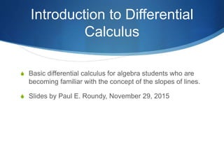 Introduction to Differential
Calculus
 Basic differential calculus for algebra students who are
becoming familiar with the concept of the slopes of lines.
 Slides by Paul E. Roundy, November 29, 2015
 