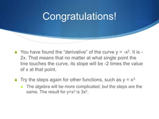 Congratulations!
 You have found the “derivative” of the curve y = -x2. It is -
2x. That means that no matter at what single point the
line touches the curve, its slope will be -2 times the value
of x at that point.
 Try the steps again for other functions, such as y = x3.
 The algebra will be more complicated, but the steps are the
same. The result for y=x3 is 3x2.
 