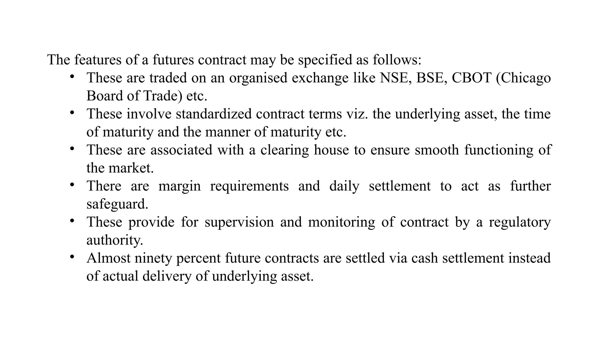 The features of a futures contract may be specified as follows:
• These are traded on an organised exchange like NSE, BSE, CBOT (Chicago
Board of Trade) etc.
• These involve standardized contract terms viz. the underlying asset, the time
of maturity and the manner of maturity etc.
• These are associated with a clearing house to ensure smooth functioning of
the market.
• There are margin requirements and daily settlement to act as further
safeguard.
• These provide for supervision and monitoring of contract by a regulatory
authority.
• Almost ninety percent future contracts are settled via cash settlement instead
of actual delivery of underlying asset.
 