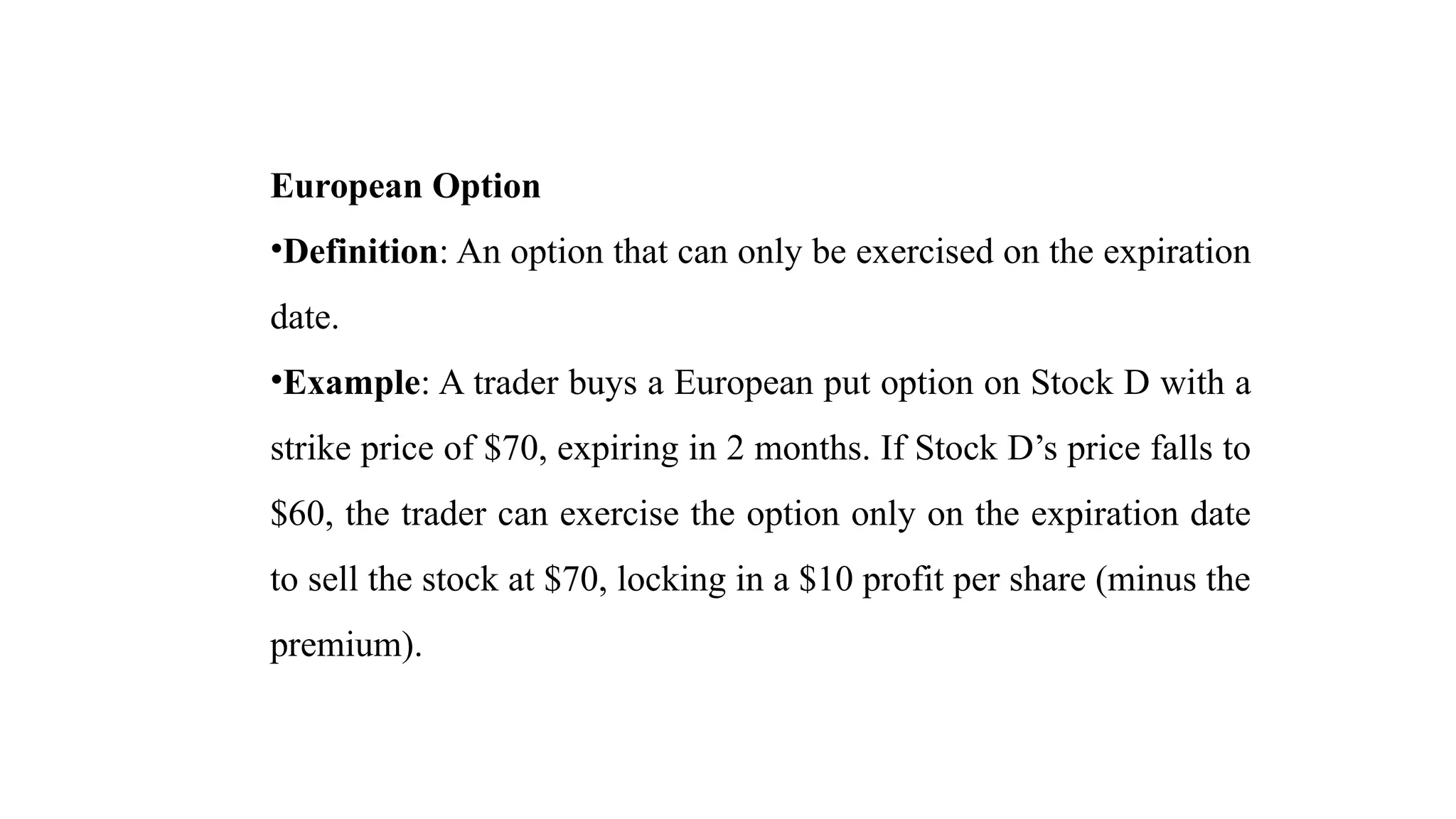 European Option
•Definition: An option that can only be exercised on the expiration
date.
•Example: A trader buys a European put option on Stock D with a
strike price of $70, expiring in 2 months. If Stock D’s price falls to
$60, the trader can exercise the option only on the expiration date
to sell the stock at $70, locking in a $10 profit per share (minus the
premium).
 