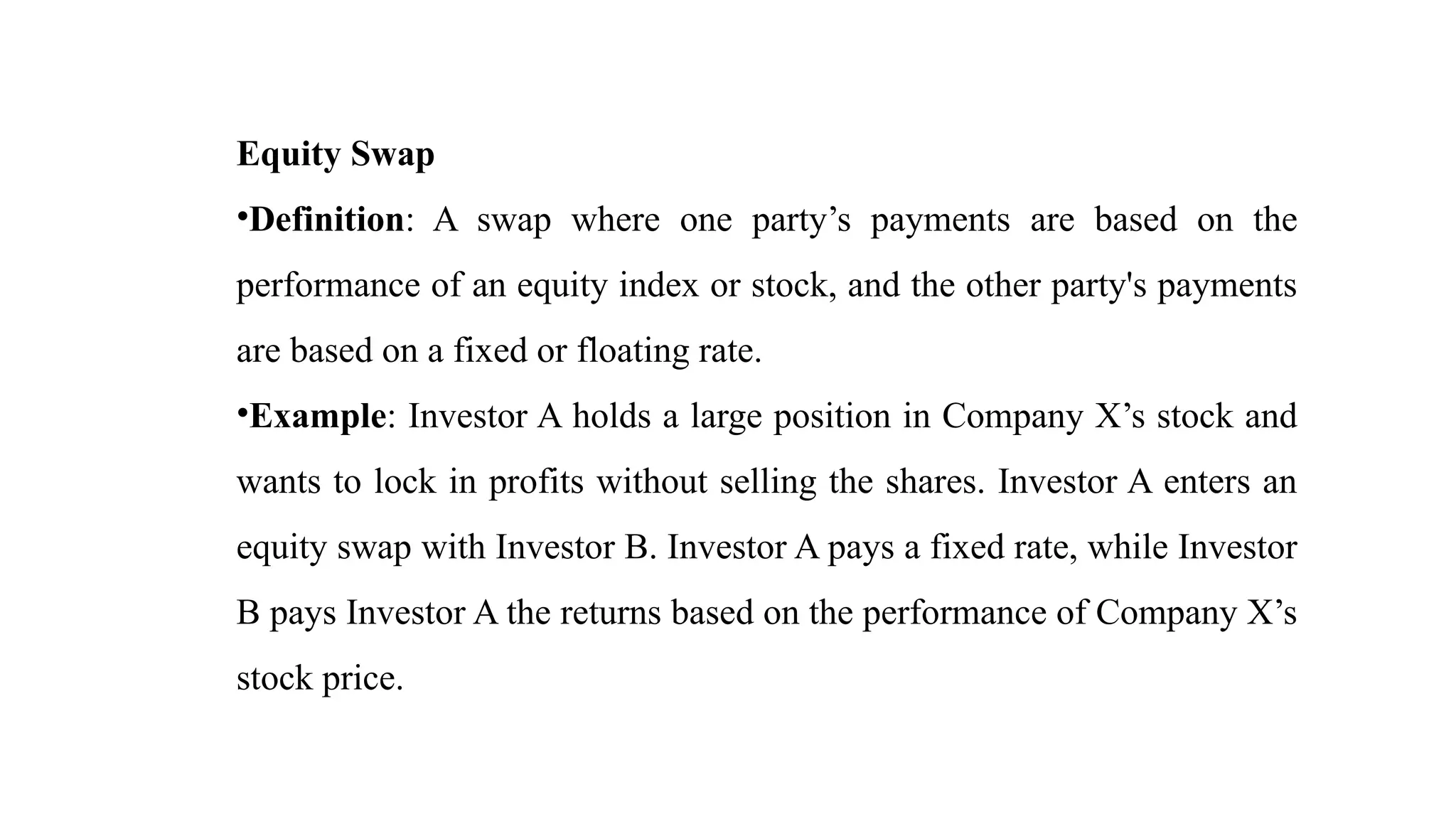 Equity Swap
•Definition: A swap where one party’s payments are based on the
performance of an equity index or stock, and the other party's payments
are based on a fixed or floating rate.
•Example: Investor A holds a large position in Company X’s stock and
wants to lock in profits without selling the shares. Investor A enters an
equity swap with Investor B. Investor A pays a fixed rate, while Investor
B pays Investor A the returns based on the performance of Company X’s
stock price.
 