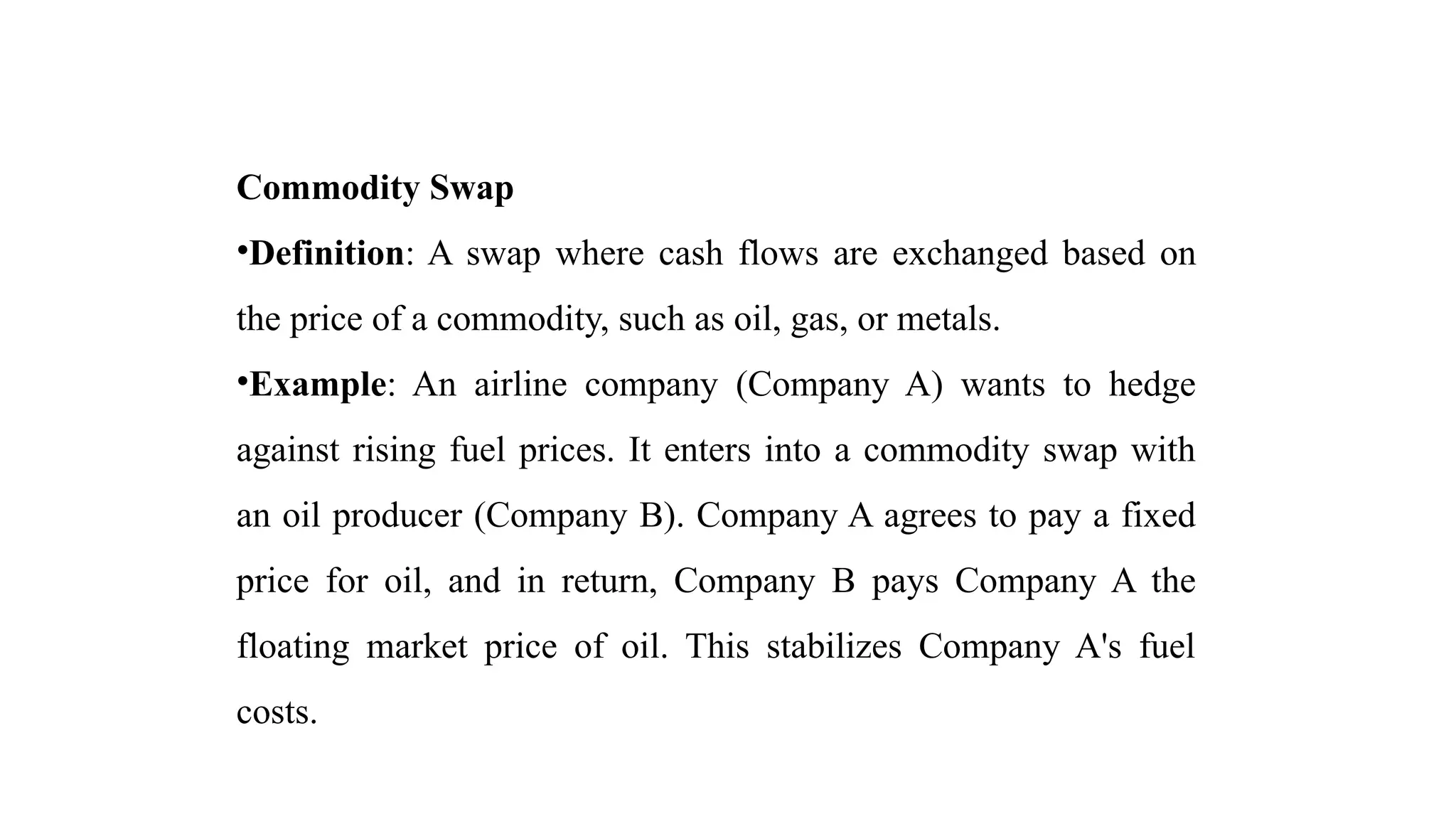 Commodity Swap
•Definition: A swap where cash flows are exchanged based on
the price of a commodity, such as oil, gas, or metals.
•Example: An airline company (Company A) wants to hedge
against rising fuel prices. It enters into a commodity swap with
an oil producer (Company B). Company A agrees to pay a fixed
price for oil, and in return, Company B pays Company A the
floating market price of oil. This stabilizes Company A's fuel
costs.
 