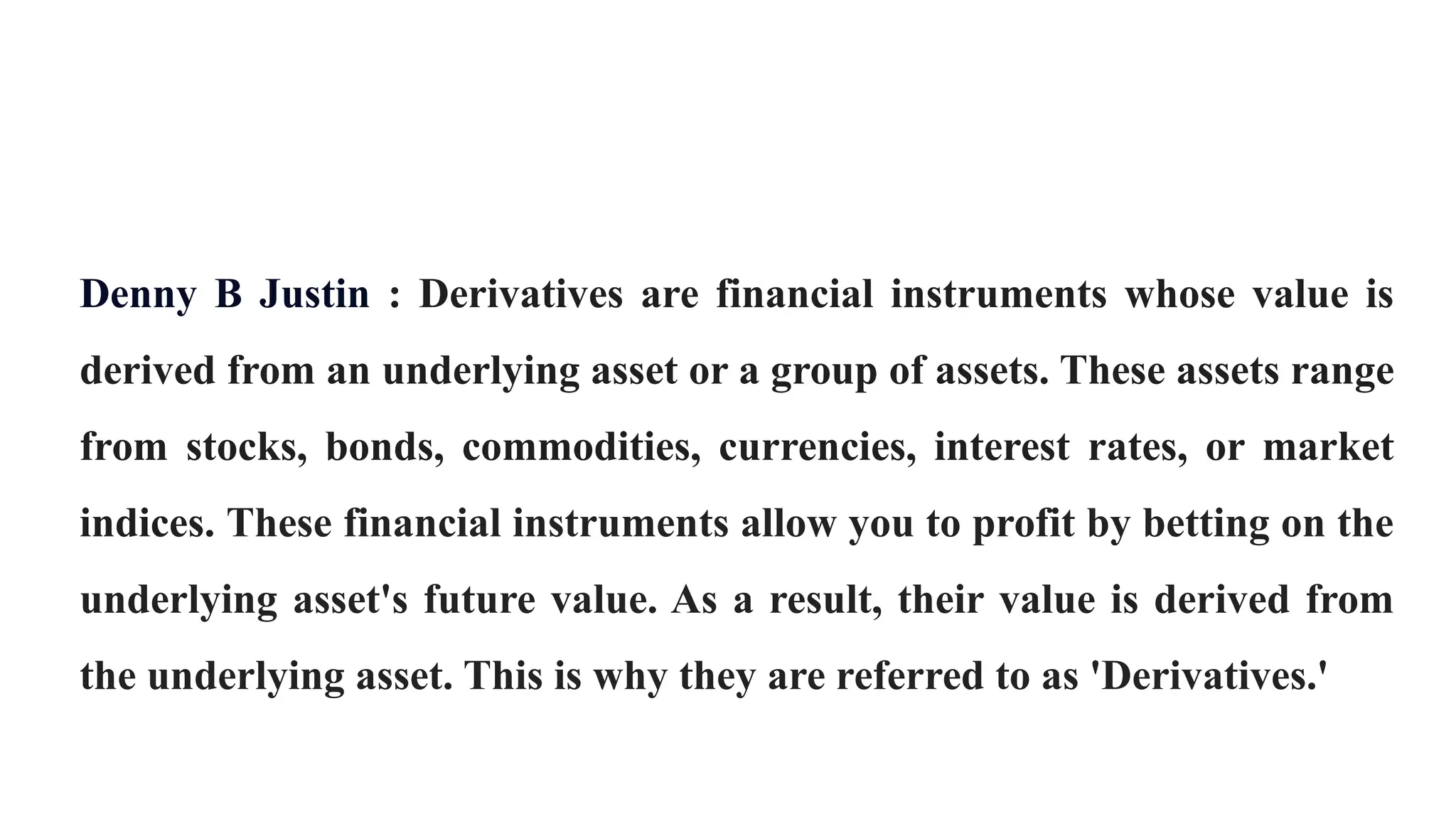Denny B Justin : Derivatives are financial instruments whose value is
derived from an underlying asset or a group of assets. These assets range
from stocks, bonds, commodities, currencies, interest rates, or market
indices. These financial instruments allow you to profit by betting on the
underlying asset's future value. As a result, their value is derived from
the underlying asset. This is why they are referred to as 'Derivatives.'
 
