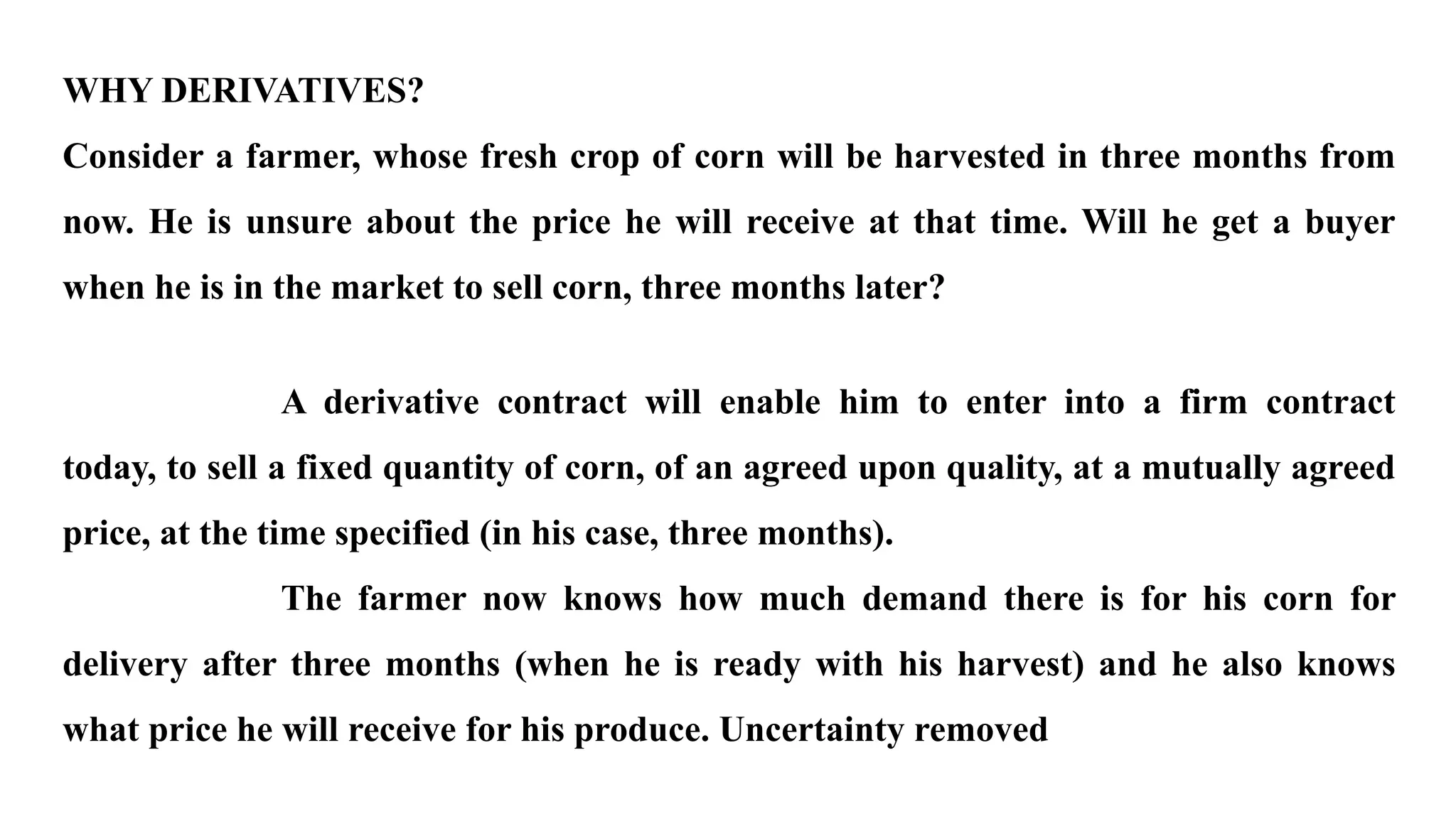 WHY DERIVATIVES?
Consider a farmer, whose fresh crop of corn will be harvested in three months from
now. He is unsure about the price he will receive at that time. Will he get a buyer
when he is in the market to sell corn, three months later?
A derivative contract will enable him to enter into a firm contract
today, to sell a fixed quantity of corn, of an agreed upon quality, at a mutually agreed
price, at the time specified (in his case, three months).
The farmer now knows how much demand there is for his corn for
delivery after three months (when he is ready with his harvest) and he also knows
what price he will receive for his produce. Uncertainty removed
 