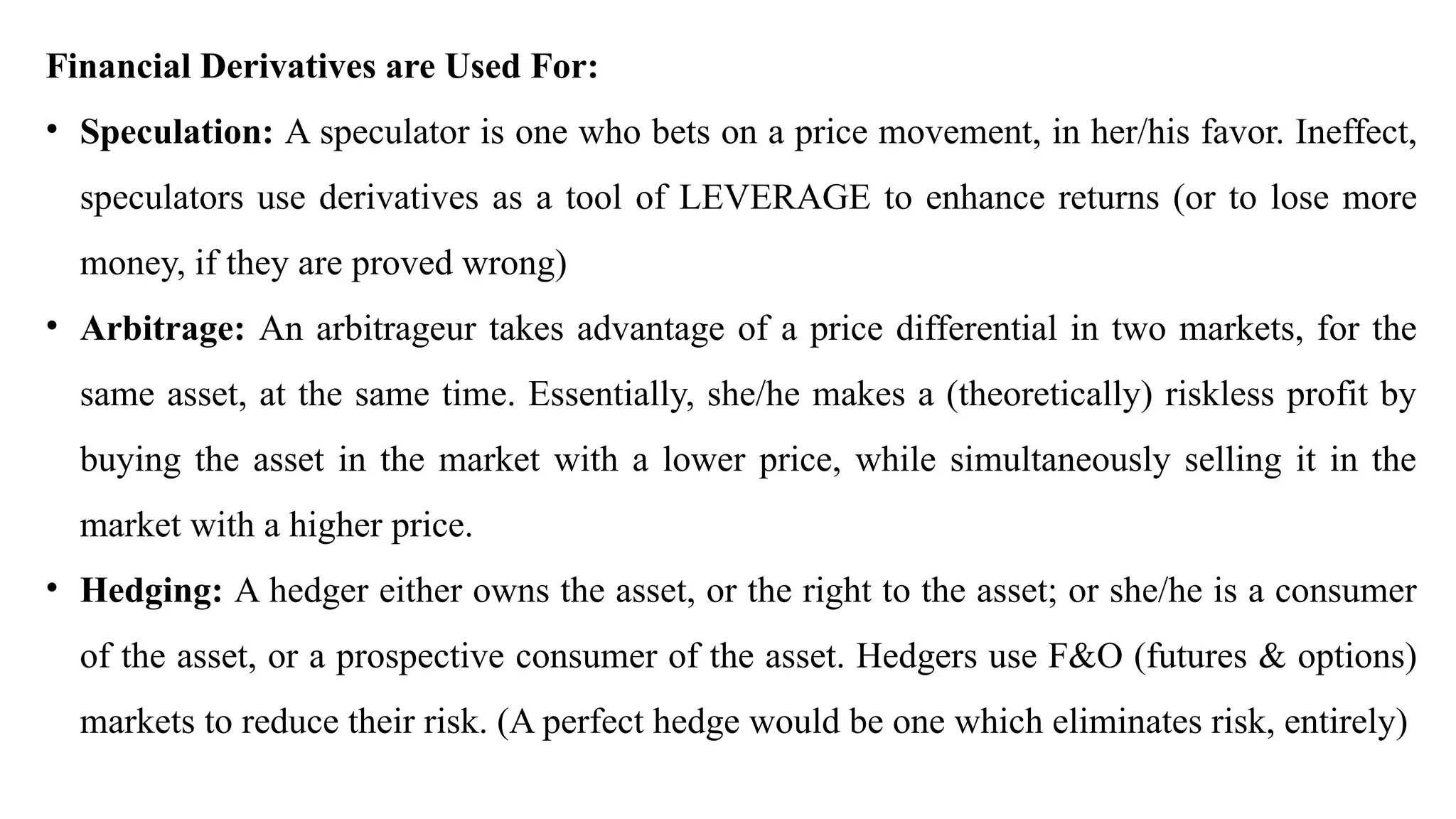 Financial Derivatives are Used For:
• Speculation: A speculator is one who bets on a price movement, in her/his favor. Ineffect,
speculators use derivatives as a tool of LEVERAGE to enhance returns (or to lose more
money, if they are proved wrong)
• Arbitrage: An arbitrageur takes advantage of a price differential in two markets, for the
same asset, at the same time. Essentially, she/he makes a (theoretically) riskless profit by
buying the asset in the market with a lower price, while simultaneously selling it in the
market with a higher price.
• Hedging: A hedger either owns the asset, or the right to the asset; or she/he is a consumer
of the asset, or a prospective consumer of the asset. Hedgers use F&O (futures & options)
markets to reduce their risk. (A perfect hedge would be one which eliminates risk, entirely)
 