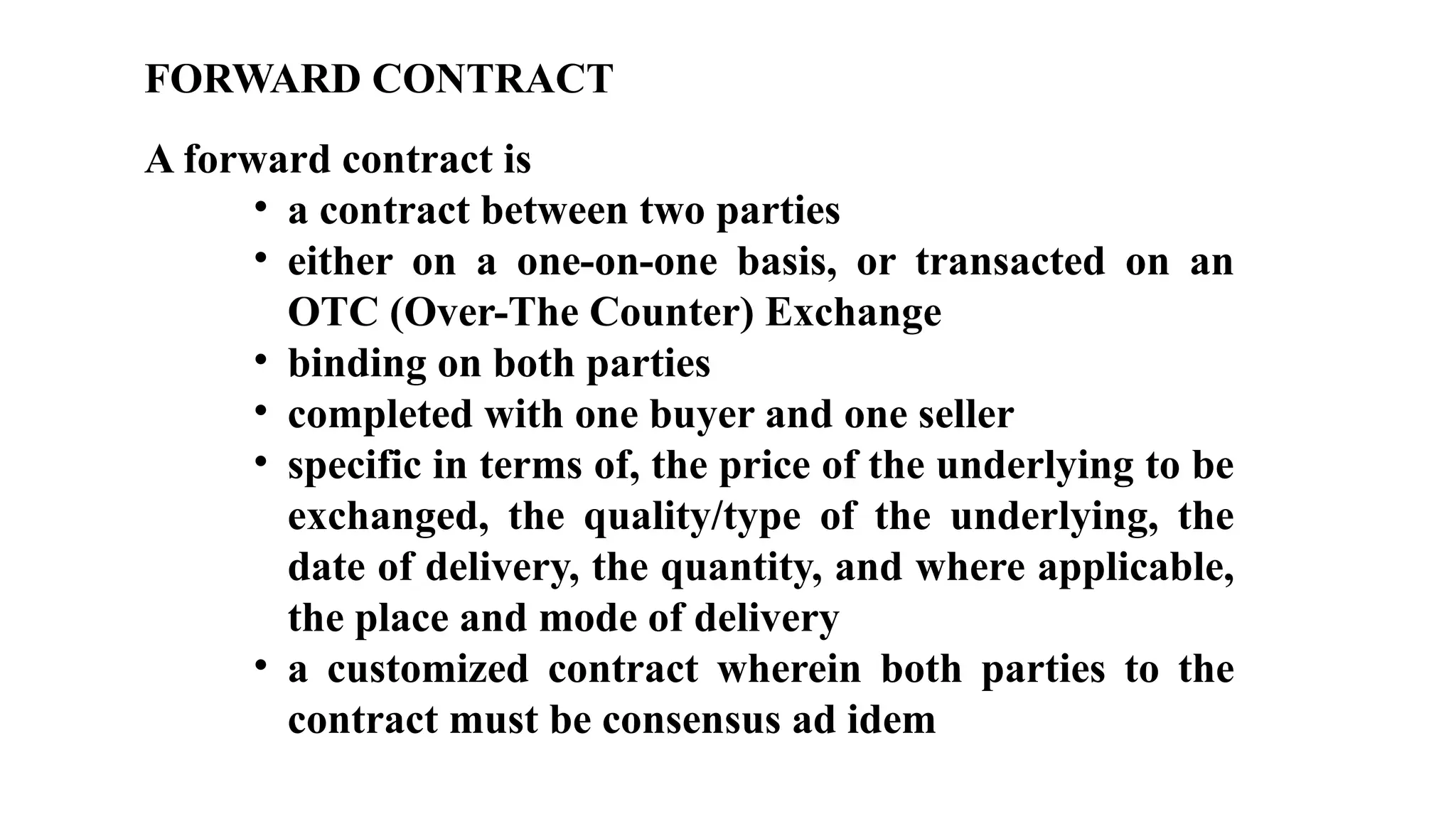 FORWARD CONTRACT
A forward contract is
• a contract between two parties
• either on a one-on-one basis, or transacted on an
OTC (Over-The Counter) Exchange
• binding on both parties
• completed with one buyer and one seller
• specific in terms of, the price of the underlying to be
exchanged, the quality/type of the underlying, the
date of delivery, the quantity, and where applicable,
the place and mode of delivery
• a customized contract wherein both parties to the
contract must be consensus ad idem
 