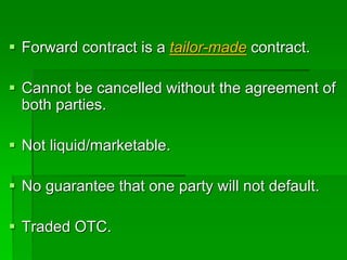  Forward contract is a tailor-made contract.
 Cannot be cancelled without the agreement of
both parties.
 Not liquid/marketable.
 No guarantee that one party will not default.
 Traded OTC.
 