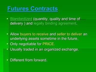 Futures Contracts
 Standardized (quantity, quality and time of
delivery ) and legally binding agreement.
 Allow buyers to receive and seller to deliver an
underlying assets sometime in the future.
 Only negotiable for PRICE.
 Usually traded in an organized exchange.
 Different from forward.
 