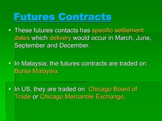  These futures contacts has specific settlement
dates which delivery would occur in March, June,
September and December.
 In Malaysia, the futures contracts are traded on
Bursa Malaysia.
 In US, they are traded on Chicago Board of
Trade or Chicago Mercantile Exchange.
Futures Contracts
 