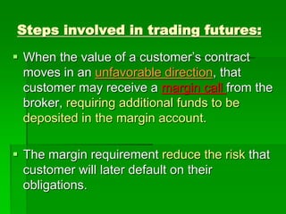 Steps involved in trading futures:
 When the value of a customer’s contract
moves in an unfavorable direction, that
customer may receive a margin call from the
broker, requiring additional funds to be
deposited in the margin account.
 The margin requirement reduce the risk that
customer will later default on their
obligations.
 