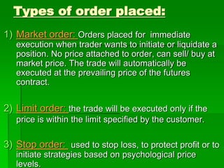 Types of order placed:
1) Market order: Orders placed for immediate
execution when trader wants to initiate or liquidate a
position. No price attached to order, can sell/ buy at
market price. The trade will automatically be
executed at the prevailing price of the futures
contract.
2) Limit order: the trade will be executed only if the
price is within the limit specified by the customer.
3) Stop order: used to stop loss, to protect profit or to
initiate strategies based on psychological price
levels.
 