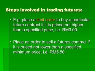 Steps involved in trading futures:
 E.g. place a limit order to buy a particular
future contract if it is priced not higher
than a specified price, i.e. RM3.00.
 Place an order to sell a futures contract if
it is priced not lower than a specified
minimum price, i.e. RM5.50.
 