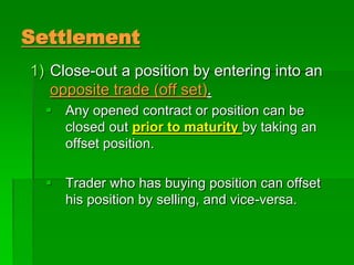 Settlement
1) Close-out a position by entering into an
opposite trade (off set).
 Any opened contract or position can be
closed out prior to maturity by taking an
offset position.
 Trader who has buying position can offset
his position by selling, and vice-versa.
 