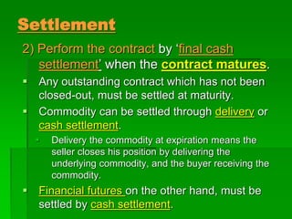 Settlement
2) Perform the contract by ‘final cash
settlement’ when the contract matures.
 Any outstanding contract which has not been
closed-out, must be settled at maturity.
 Commodity can be settled through delivery or
cash settlement.
 Delivery the commodity at expiration means the
seller closes his position by delivering the
underlying commodity, and the buyer receiving the
commodity.
 Financial futures on the other hand, must be
settled by cash settlement.
 