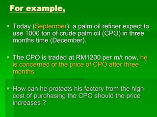 For example,
 Today (September), a palm oil refiner expect to
use 1000 ton of crude palm oil (CPO) in three
months time (December).
 The CPO is traded at RM1200 per m/t now, he
is concerned of the price of CPO after three
months.
 How can he protects his factory from the high
cost of purchasing the CPO should the price
increases ?
 