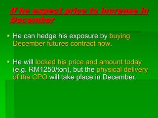 If he expect price to increase in
December
 He can hedge his exposure by buying
December futures contract now.
 He will locked his price and amount today
(e.g. RM1250/ton), but the physical delivery
of the CPO will take place in December.
 