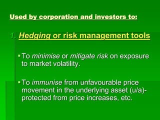 1. Hedging or risk management tools
To minimise or mitigate risk on exposure
to market volatility.
To immunise from unfavourable price
movement in the underlying asset (u/a)-
protected from price increases, etc.
Used by corporation and investors to:
 