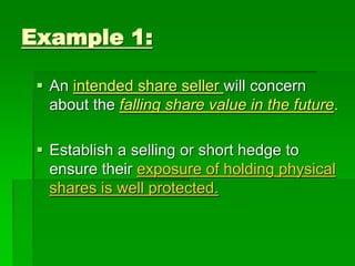 Example 1:
 An intended share seller will concern
about the falling share value in the future.
 Establish a selling or short hedge to
ensure their exposure of holding physical
shares is well protected.
 