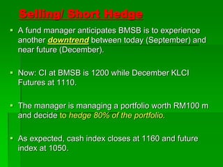 Selling/ Short Hedge
 A fund manager anticipates BMSB is to experience
another downtrend between today (September) and
near future (December).
 Now: CI at BMSB is 1200 while December KLCI
Futures at 1110.
 The manager is managing a portfolio worth RM100 m
and decide to hedge 80% of the portfolio.
 As expected, cash index closes at 1160 and future
index at 1050.
 