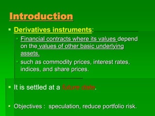 Introduction
 Derivatives instruments:
 Financial contracts where its values depend
on the values of other basic underlying
assets.
 such as commodity prices, interest rates,
indices, and share prices.
 It is settled at a future date.
 Objectives : speculation, reduce portfolio risk.
 
