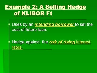 Example 2: A Selling Hedge
of KLIBOR Ft
 Uses by an intending borrower to set the
cost of future loan.
 Hedge against the risk of rising interest
rates.
 