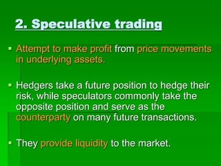  Attempt to make profit from price movements
in underlying assets.
 Hedgers take a future position to hedge their
risk, while speculators commonly take the
opposite position and serve as the
counterparty on many future transactions.
 They provide liquidity to the market.
2. Speculative trading
 