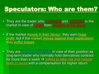 Speculators: Who are them?
 They are the trader who motivated and attracted to the
market in view of profit from volatility of the prices.
 If the market moves in their favour, they earn huge
profit, but if the market moves against their expectation,
they suffer losses.
 They are expose to high risk in view of their position as
long-term trader who normally hold derivatives contract
for more than a week  willing to take risk that hedger
seek to avoid with a compensation for higher return.
 