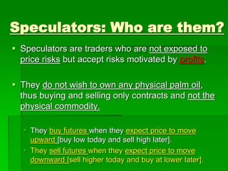 Speculators: Who are them?
 Speculators are traders who are not exposed to
price risks but accept risks motivated by profits.
 They do not wish to own any physical palm oil,
thus buying and selling only contracts and not the
physical commodity.
 They buy futures when they expect price to move
upward [buy low today and sell high later].
 They sell futures when they expect price to move
downward [sell higher today and buy at lower later].
 