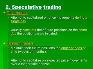  Day traders:
 Attempt to capitalized on price movements during a
single day.
 Usually close out their future positions on the same
day the positions were initiated.
 Position traders:
 Maintain their future positions for longer periods of
time (weeks or months).
 Attempt to capitalize on expected price movements
over a longer time horizon.
2. Speculative trading
 
