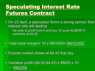 Speculating Interest Rate
Futures Contract
 On 22 April, a speculator forms a strong opinion that
interest rate will decline.
 He wish to profit from it and buy 10 June KLIBOR Ft
contracts at 94.52.
 Total initial margin= 10 x RM1000= RM10,000.
 Futures market closes at 94.43 that day.
 Variation profit=(94.52-94.43) x RM25 x 10
= RM2250
 