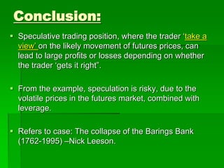  Speculative trading position, where the trader ‘take a
view’ on the likely movement of futures prices, can
lead to large profits or losses depending on whether
the trader ‘gets it right”.
 From the example, speculation is risky, due to the
volatile prices in the futures market, combined with
leverage.
 Refers to case: The collapse of the Barings Bank
(1762-1995) –Nick Leeson.
Conclusion:
 