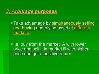 3. Arbitrage purposes
Take advantage by simultaneously selling
and buying underlying asset at different
markets.
I.e. buy from the market A with lower
price and sell it in market B with higher
price and get a positive return.
 