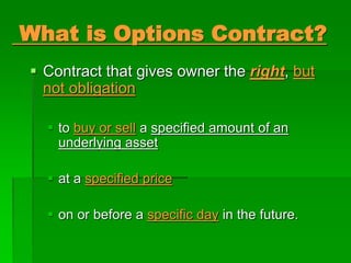 What is Options Contract?
 Contract that gives owner the right, but
not obligation
 to buy or sell a specified amount of an
underlying asset
 at a specified price
 on or before a specific day in the future.
 
