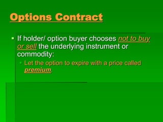  If holder/ option buyer chooses not to buy
or sell the underlying instrument or
commodity:
 Let the option to expire with a price called
premium.
Options Contract
 