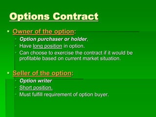  Owner of the option:
 Option purchaser or holder,
 Have long position in option.
 Can choose to exercise the contract if it would be
profitable based on current market situation.
 Seller of the option:
 Option writer
 Short position.
 Must fulfill requirement of option buyer.
Options Contract
 