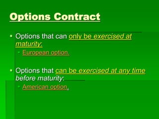  Options that can only be exercised at
maturity:
 European option.
 Options that can be exercised at any time
before maturity:
 American option.
Options Contract
 