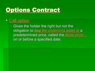  Call option
 Gives the holder the right but not the
obligation to buy the underlying asset at a
predetermined price, called the strike price, ,
on or before a specified date.
Options Contract
 