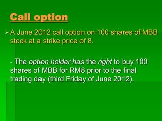 A June 2012 call option on 100 shares of MBB
stock at a strike price of 8.
- The option holder has the right to buy 100
shares of MBB for RM8 prior to the final
trading day (third Friday of June 2012).
Call option
 