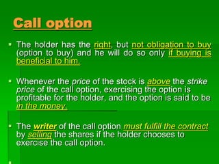  The holder has the right, but not obligation to buy
(option to buy) and he will do so only if buying is
beneficial to him.
 Whenever the price of the stock is above the strike
price of the call option, exercising the option is
profitable for the holder, and the option is said to be
in the money.
 The writer of the call option must fulfill the contract
by selling the shares if the holder chooses to
exercise the call option.
Call option
 