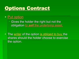  Put option
 Gives the holder the right but not the
obligation to sell the underlying asset.
 The writer of the option is obliged to buy the
shares should the holder choose to exercise
the option.
Options Contract
 