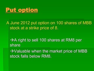 Put option
A June 2012 put option on 100 shares of MBB
stock at a strike price of 8.
A right to sell 100 shares at RM8 per
share
Valuable when the market price of MBB
stock falls below RM8.
 