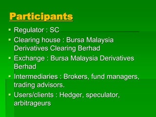 Participants
 Regulator : SC
 Clearing house : Bursa Malaysia
Derivatives Clearing Berhad
 Exchange : Bursa Malaysia Derivatives
Berhad
 Intermediaries : Brokers, fund managers,
trading advisors.
 Users/clients : Hedger, speculator,
arbitrageurs
 