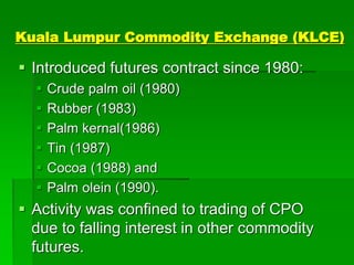 Kuala Lumpur Commodity Exchange (KLCE)
 Introduced futures contract since 1980:
 Crude palm oil (1980)
 Rubber (1983)
 Palm kernal(1986)
 Tin (1987)
 Cocoa (1988) and
 Palm olein (1990).
 Activity was confined to trading of CPO
due to falling interest in other commodity
futures.
 