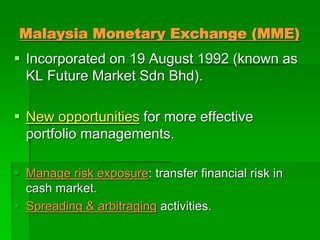 Malaysia Monetary Exchange (MME)
 Incorporated on 19 August 1992 (known as
KL Future Market Sdn Bhd).
 New opportunities for more effective
portfolio managements.
 Manage risk exposure: transfer financial risk in
cash market.
 Spreading & arbitraging activities.
 