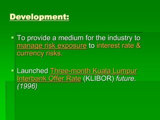  To provide a medium for the industry to
manage risk exposure to interest rate &
currency risks.
 Launched Three-month Kuala Lumpur
Interbank Offer Rate (KLIBOR) future.
(1996)
Development:
 